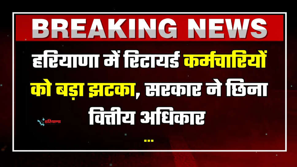 हरियाणा में रिटायर्ड कर्मचारियों को बड़ा झटका, सरकार ने छिना वित्तीय अधिकार 